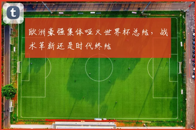 欧洲豪强集体哑火世界杯总结,战术革新还是时代终结