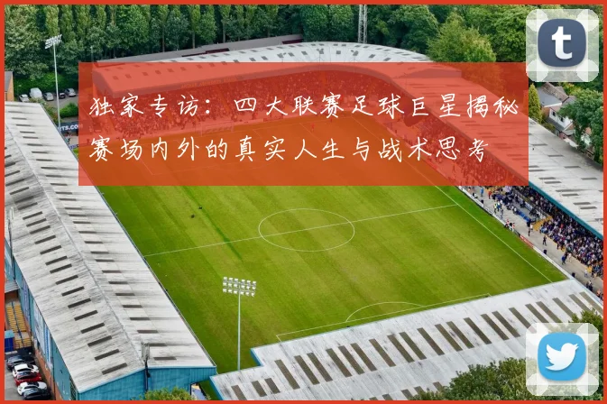 独家专访:四大联赛足球巨星揭秘赛场内外的真实人生与战术思考