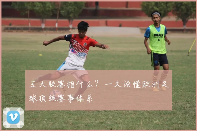 五大联赛指什么?一文读懂欧洲足球顶级赛事体系