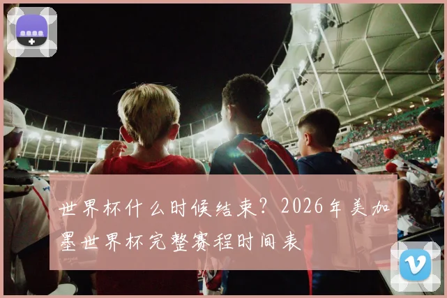 世界杯什么时候结束?2026年美加墨世界杯完整赛程时间表